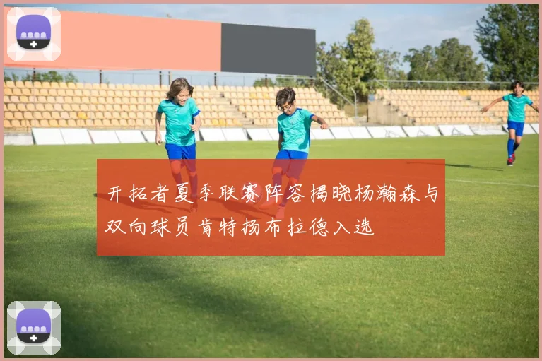 开拓者夏季联赛阵容揭晓杨瀚森与双向球员肯特扬布拉德入选