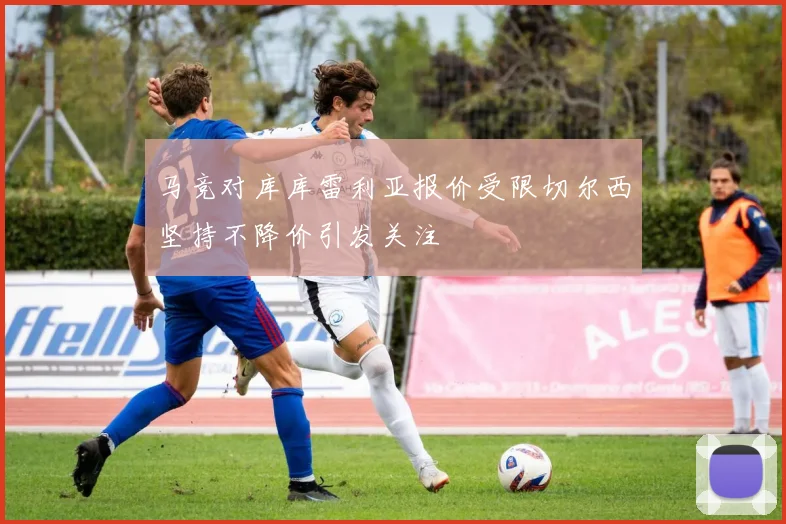 马竞对库库雷利亚报价受限切尔西坚持不降价引发关注