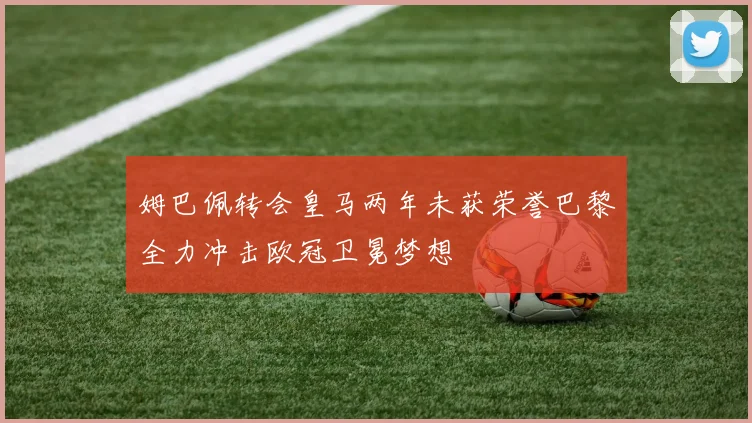 姆巴佩转会皇马两年未获荣誉巴黎全力冲击欧冠卫冕梦想