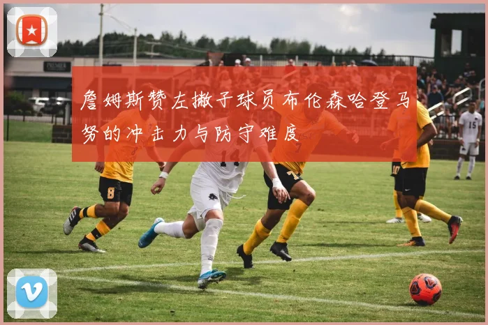 詹姆斯赞左撇子球员布伦森哈登马努的冲击力与防守难度