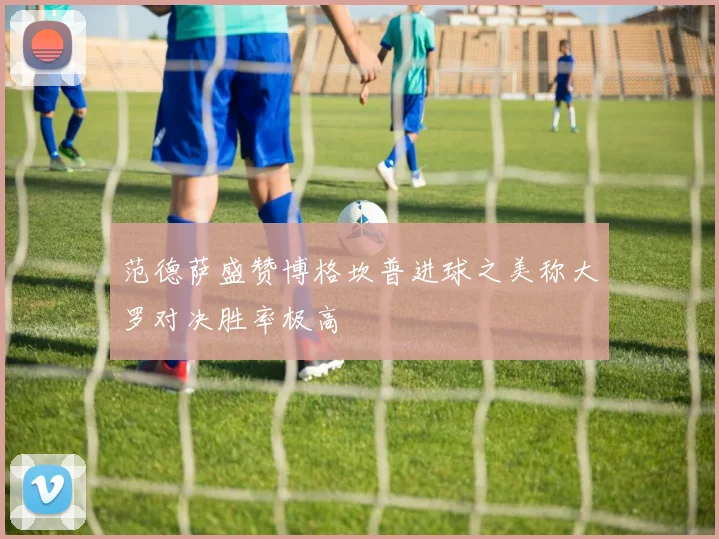范德萨盛赞博格坎普进球之美称大罗对决胜率极高