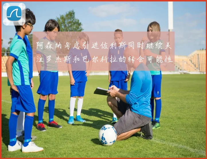 阿森纳考虑引进佐利斯同时继续关注罗杰斯和巴尔科拉的转会可能性
