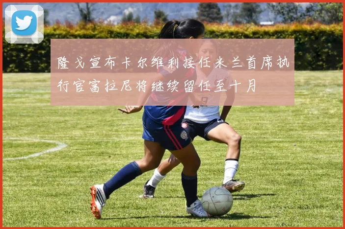 隆戈宣布卡尔维利接任米兰首席执行官富拉尼将继续留任至十月