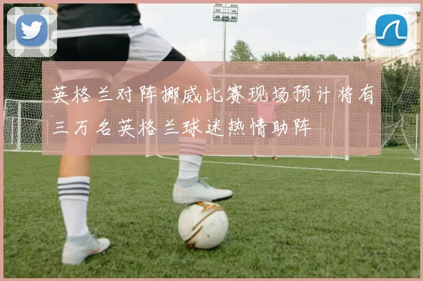 英格兰对阵挪威比赛现场预计将有三万名英格兰球迷热情助阵