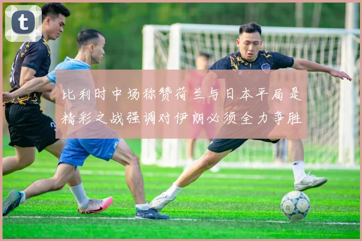 比利时中场称赞荷兰与日本平局是精彩之战强调对伊朗必须全力争胜