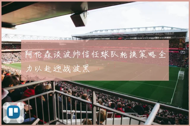 阿伦森谈波帅信任球队轮换策略全力以赴迎战波黑