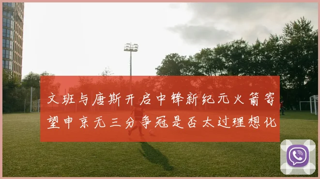 文班与唐斯开启中锋新纪元火箭寄望申京无三分争冠是否太过理想化