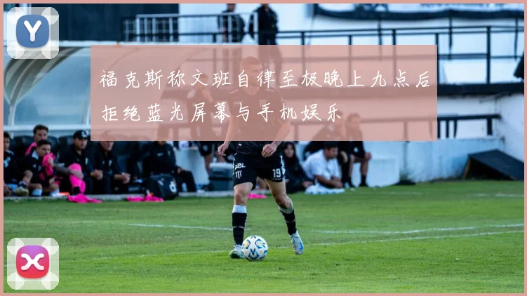 福克斯称文班自律至极晚上九点后拒绝蓝光屏幕与手机娱乐
