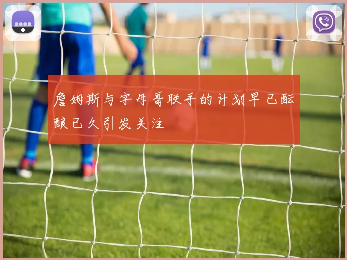 詹姆斯与字母哥联手的计划早已酝酿已久引发关注