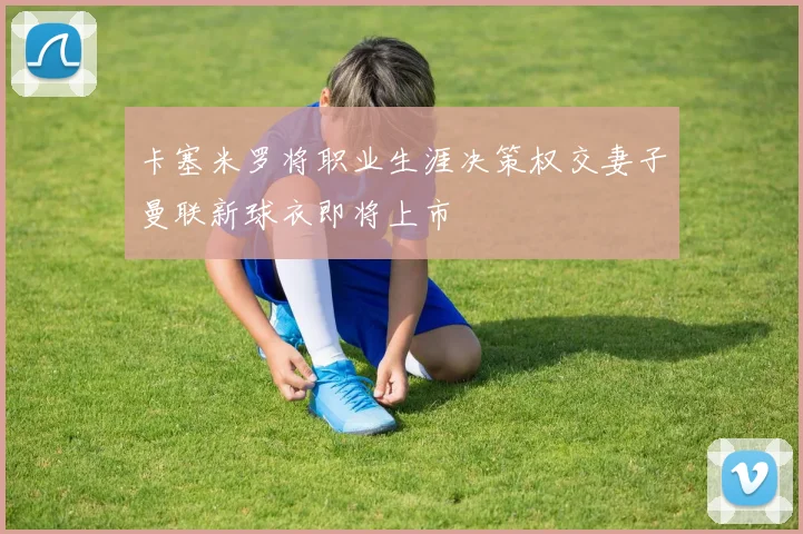 卡塞米罗将职业生涯决策权交妻子曼联新球衣即将上市